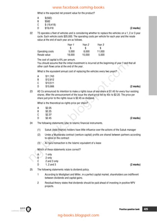 8 Practice question bank 425
What is the expected net present value for the product?
A $(582)
B $582
C $ (19,418)
D $19,418 (2 marks)
22 TS operates a fleet of vehicles and is considering whether to replace the vehicles on a 1, 2 or 3 year
cycle. Each vehicle costs $25,000. The operating costs per vehicle for each year and the resale
value at the end of each year are as follows.
Year 1 Year 2 Year 3
$ $ $
Operating costs 5,000 8,000 11,000
Resale value 18,000 15,000 5,000
The cost of capital is 6% per annum.
You should assume that the initial investment is incurred at the beginning of year 1 and that all
other cash flows arise at the end of the year.
What is the equivalent annual cost of replacing the vehicles every two years?
A $11,743
B $12,812
C $13,511
D $15,666 (2 marks)
23 AD Co announced its intention to make a rights issue of one share at $1.45 for every four existing
shares. After the announcement of the issue the share price fell by 40c to $2.20. The price per
share just prior to the rights issue is $2.45 ex dividend.
What is the theoretical ex-rights price per share?
A $2.05
B $2.25
C $2.37
D $2.45 (2 marks)
24 The following statements refer to Islamic financial instruments.
(1) Sukuk (debt finance) holders have little influence over the actions of the Sukuk manager
(2) Under a Musharaka contract (venture capital) profits are shared between partners according
to ratios in the contract
(3) An Ijara transaction is the Islamic equivalent of a lease
Which of these statements is/are correct?
A 1 only
B 2 only
C 2 and 3 only
D 1, 2 and 3 (2 marks)
25 The following statements relate to dividend policy.
1 According to Modigliani and Miller, in a perfect capital market, shareholders are indifferent
between dividends and capital gains.
2 Residual theory states that dividends should be paid ahead of investing in positive NPV
projects.
www.facebook.com/ng-books
ng-books.blogspot.com
n
g
-
b
o
o
k
s
.
b
l
o
g
s
p
o
t
.
c
o
m
 