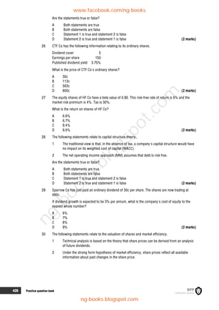 426 Practice question bank
Are the statements true or false?
A Both statements are true
B Both statements are false
C Statement 1 is true and statement 2 is false
D Statement 2 is true and statement 1 is false (2 marks)
26 CTF Co has the following information relating to its ordinary shares.
Dividend cover 5
Earnings per share 150
Published dividend yield 3.75%
What is the price of CTF Co's ordinary shares?
A 30c
B 113c
C 563c
D 800c (2 marks)
27 The equity shares of HF Co have a beta value of 0.90. This risk-free rate of return is 6% and the
market risk premium is 4%. Tax is 30%.
What is the return on shares of HF Co?
A 6.6%
B 6.7%
C 9.4%
D 9.6% (2 marks)
28 The following statements relate to capital structure theory.
1 The traditional view is that, in the absence of tax, a company's capital structure would have
no impact on its weighted cost of capital (WACC).
2 The net operating income approach (MM) assumes that debt is risk free.
Are the statements true or false?
A Both statements are true
B Both statements are false
C Statement 1 is true and statement 2 is false
D Statement 2 is true and statement 1 is false (2 marks)
29 Sparrow Co has just paid an ordinary dividend of 30c per share. The shares are now trading at
480c.
If dividend growth is expected to be 3% per annum, what is the company's cost of equity to the
nearest whole number?
A 6%
B 7%
C 8%
D 9% (2 marks)
30 The following statements relate to the valuation of shares and market efficiency.
1 Technical analysis is based on the theory that share prices can be derived from an analysis
of future dividends.
2 Under the strong form hypothesis of market efficiency, share prices reflect all available
information about past changes in the share price.
www.facebook.com/ng-books
ng-books.blogspot.com
n
g
-
b
o
o
k
s
.
b
l
o
g
s
p
o
t
.
c
o
m
 