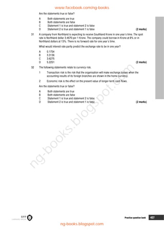8 Practice question bank 427
Are the statements true or false?
A Both statements are true
B Both statements are false
C Statement 1 is true and statement 2 is false
D Statement 2 is true and statement 1 is false (2 marks)
31 A company from Northland is expecting to receive Southland Krone in one year's time. The spot
rate is Northland dollar 3.4670 per 1 Krone. The company could borrow in Krone at 8% or in
Northland dollars at 13%. There is no forward rate for one year's time.
What would interest rate parity predict the exchange rate to be in one year?
A 0.1734
B 3.3136
C 3.6275
D 5.2251 (2 marks)
32 The following statements relate to currency risk.
1 Transaction risk is the risk that the organisation will make exchange losses when the
accounting results of its foreign branches are shown in the home currency.
2 Economic risk is the effect on the present value of longer-term cash flows.
Are the statements true or false?
A Both statements are true
B Both statements are false
C Statement 1 is true and statement 2 is false
D Statement 2 is true and statement 1 is false (2 marks)
www.facebook.com/ng-books
ng-books.blogspot.com
n
g
-
b
o
o
k
s
.
b
l
o
g
s
p
o
t
.
c
o
m
 