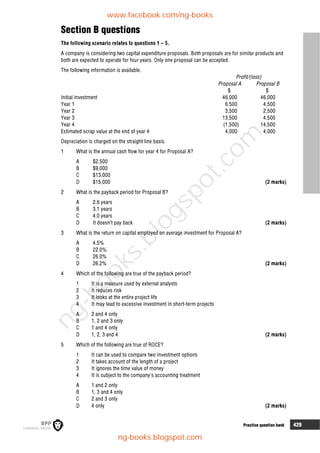 6 Practice question bank 429
Section B questions
The following scenario relates to questions 1 – 5.
A company is considering two capital expenditure proposals. Both proposals are for similar products and
both are expected to operate for four years. Only one proposal can be accepted.
The following information is available.
Profit/(loss)
Proposal A Proposal B
$ $
Initial investment 46,000 46,000
Year 1 6,500 4,500
Year 2 3,500 2,500
Year 3 13,500 4,500
Year 4 (1,500) 14,500
Estimated scrap value at the end of year 4 4,000 4,000
Depreciation is charged on the straight line basis.
1 What is the annual cash flow for year 4 for Proposal A?
A $2,500
B $9,000
C $13,000
D $15,000 (2 marks)
2 What is the payback period for Proposal B?
A 2.6 years
B 3.1 years
C 4.0 years
D It doesn’t pay back (2 marks)
3 What is the return on capital employed on average investment for Proposal A?
A 4.5%
B 22.0%
C 26.0%
D 26.2% (2 marks)
4 Which of the following are true of the payback period?
1 It is a measure used by external analysts
2 It reduces risk
3 It looks at the entire project life
4 It may lead to excessive investment in short-term projects
A 2 and 4 only
B 1, 2 and 3 only
C 1 and 4 only
D 1, 2, 3 and 4 (2 marks)
5 Which of the following are true of ROCE?
1 It can be used to compare two investment options
2 It takes account of the length of a project
3 It ignores the time value of money
4 It is subject to the company’s accounting treatment
A 1 and 2 only
B 1, 3 and 4 only
C 2 and 3 only
D 4 only (2 marks)
www.facebook.com/ng-books
ng-books.blogspot.com
n
g
-
b
o
o
k
s
.
b
l
o
g
s
p
o
t
.
c
o
m
 