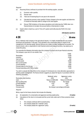 Practice question bank 437
Required
(a) Assuming Victory continues to purchase from the existing supplier, calculate:
(i) Economic order quantity
(ii) Reorder level
(iii) Total cost of stocking Buzz for one year to the nearest $
(b) (i) Calculate the economic order quantity if Victory changes to the new supplier and determine
if it would be financially viable to change to this new supplier.
(ii) Discuss TWO limitations of the above calculations and briefly describe THREE other non-
financial factors to be taken into account before a final decision is made.
(c) Explain what is meant by a Just-in-Time (JIT) system and briefly describe FOUR of its main
features.
(Introductory question)
4 ZX 39 mins
ZX is a relatively small company in the agricultural industry. It is highly mechanised and uses modern
techniques and equipment. In the past, it has operated a very conservative policy in respect of the
management of its working capital. Assume that you are a newly recruited management accountant. The
finance director, who is responsible for both financial control and treasury functions, has asked you to
review this policy.
You assemble the following information about the company's forecast end-of-year financial outcomes.
The company's year end is in six months' time.
$'000
Receivables 2,500
Inventory 2,000
Cash at bank 500
Current assets 5,000
Non-current assets 1,250
Current liabilities 1,850
Forecast sales for the full year 8,000
Forecast operating profit (18% of sales) 1,440
You wish to evaluate the likely effect on the company if it introduced one or two alternative approaches to
working capital management. The finance director suggests you adjust the figures in accordance with the
following parameters.
'Moderate' policy 'Aggressive' policy
Receivables and inventory –20% –30%
Cash Reduce to $250,000 Reduce to $100,000
Non-current assets No change No change
Current liabilities +10% +20%
Forecast sales +2% +4%
Forecast profit No change in percentage profit/sales
Required
Write a report to the finance director that includes the following.
(a) An explanation of a conservative and aggressive working capital policy. (5 marks)
(b) Calculations of the return on net assets and the current ratio under each of three scenarios shown
below.
 The company continues with its present policy.
 The company adopts the 'moderate' policy.
 The company adopts the 'aggressive' policy. (8 marks)
www.facebook.com/ng-books
ng-books.blogspot.com
n
g
-
b
o
o
k
s
.
b
l
o
g
s
p
o
t
.
c
o
m
 