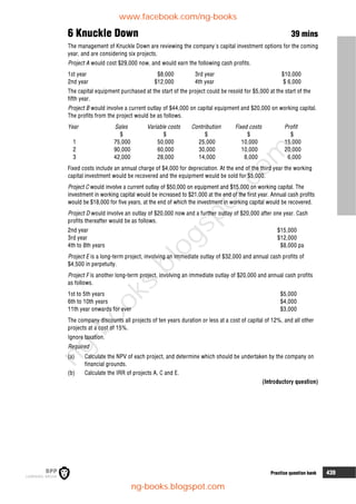 Practice question bank 439
6 Knuckle Down 39 mins
The management of Knuckle Down are reviewing the company's capital investment options for the coming
year, and are considering six projects.
Project A would cost $29,000 now, and would earn the following cash profits.
1st year $8,000 3rd year $10,000
2nd year $12,000 4th year $ 6,000
The capital equipment purchased at the start of the project could be resold for $5,000 at the start of the
fifth year.
Project B would involve a current outlay of $44,000 on capital equipment and $20,000 on working capital.
The profits from the project would be as follows.
Year Sales Variable costs Contribution Fixed costs Profit
$ $ $ $ $
1 75,000 50,000 25,000 10,000 15,000
2 90,000 60,000 30,000 10,000 20,000
3 42,000 28,000 14,000 8,000 6,000
Fixed costs include an annual charge of $4,000 for depreciation. At the end of the third year the working
capital investment would be recovered and the equipment would be sold for $5,000.
Project C would involve a current outlay of $50,000 on equipment and $15,000 on working capital. The
investment in working capital would be increased to $21,000 at the end of the first year. Annual cash profits
would be $18,000 for five years, at the end of which the investment in working capital would be recovered.
Project D would involve an outlay of $20,000 now and a further outlay of $20,000 after one year. Cash
profits thereafter would be as follows.
2nd year $15,000
3rd year $12,000
4th to 8th years $8,000 pa
Project E is a long-term project, involving an immediate outlay of $32,000 and annual cash profits of
$4,500 in perpetuity.
Project F is another long-term project, involving an immediate outlay of $20,000 and annual cash profits
as follows.
1st to 5th years $5,000
6th to 10th years $4,000
11th year onwards for ever $3,000
The company discounts all projects of ten years duration or less at a cost of capital of 12%, and all other
projects at a cost of 15%.
Ignore taxation.
Required
(a) Calculate the NPV of each project, and determine which should be undertaken by the company on
financial grounds.
(b) Calculate the IRR of projects A, C and E.
(Introductory question)
www.facebook.com/ng-books
ng-books.blogspot.com
n
g
-
b
o
o
k
s
.
b
l
o
g
s
p
o
t
.
c
o
m
 