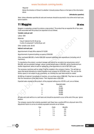 Practice question bank 443
Required
Advise the directors of Dinard Co whether it should produce Rance on the basis of the information
above.
(Introductory question)
Note. Unless otherwise specified all costs and revenues should be assumed to rise at the end of each year.
Ignore taxation.
11 Muggins 39 mins
Muggins is evaluating a project to produce a new product. The product has an expected life of four years.
Costs associated with the product are expected to be as follows.
Variable costs per unit
Labour: $30
Materials:
6 kg of material X at $1.64 per kg
3 units of component Y at $4.20 per unit
Other variable costs: $4.40
Indirect cost each year
Apportionment of head office salaries $118,000
Apportionment of general building occupancy $168,000
Other overheads $80,000, of which $60,000 represent additional cash expenditures (including rent of
machinery)
To manufacture the product, a product manager will have to be recruited at an annual gross cost of
$34,000, and one assistant manager, whose current annual salary is $30,000, will be transferred from
another department, where he will be replaced by a new appointee at a cost of $27,000 a year.
The necessary machinery will be rented. It will be installed in the company's factory. This will take up
space that would otherwise be rented to another local company for $135,000 a year. This rent (for the
factory space) is not subject to any uncertainty, as a binding four-year lease would be created.
60,000 kg of material X are already in inventory, at a purchase value of $98,400. They have no use other
than the manufacture of the new product. Their disposal value is $50,000.
Expected sales volumes of the product, at the proposed selling price of $125 a unit, are as follows.
Year Expected sales
Units
1 10,000
2 18,000
3 18,000
4 19,000
All sales and costs will be on a cash basis and should be assumed to occur at the end of the year. Ignore
taxation.
The company requires that certainty-equivalent cash flows have a positive NPV at a discount rate of 5%.
Adjustment factors to arrive at certainty-equivalent amounts are as follows.
Year Costs Benefits
1 1.1 0.9
2 1.3 0.8
3 1.4 0.7
4 1.5 0.6
www.facebook.com/ng-books
ng-books.blogspot.com
n
g
-
b
o
o
k
s
.
b
l
o
g
s
p
o
t
.
c
o
m
 