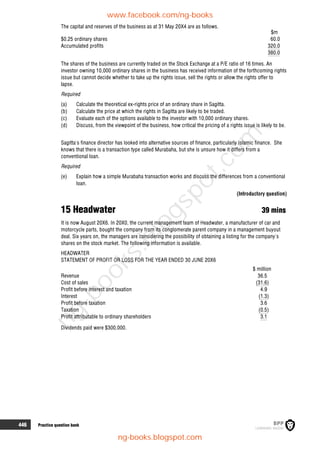 446 Practice question bank
The capital and reserves of the business as at 31 May 20X4 are as follows.
$m
$0.25 ordinary shares 60.0
Accumulated profits 320.0
380.0
The shares of the business are currently traded on the Stock Exchange at a P/E ratio of 16 times. An
investor owning 10,000 ordinary shares in the business has received information of the forthcoming rights
issue but cannot decide whether to take up the rights issue, sell the rights or allow the rights offer to
lapse.
Required
(a) Calculate the theoretical ex-rights price of an ordinary share in Sagitta.
(b) Calculate the price at which the rights in Sagitta are likely to be traded.
(c) Evaluate each of the options available to the investor with 10,000 ordinary shares.
(d) Discuss, from the viewpoint of the business, how critical the pricing of a rights issue is likely to be.
Sagitta's finance director has looked into alternative sources of finance, particularly Islamic finance. She
knows that there is a transaction type called Murabaha, but she is unsure how it differs from a
conventional loan.
Required
(e) Explain how a simple Murabaha transaction works and discuss the differences from a conventional
loan.
(Introductory question)
15 Headwater 39 mins
It is now August 20X6. In 20X0, the current management team of Headwater, a manufacturer of car and
motorcycle parts, bought the company from its conglomerate parent company in a management buyout
deal. Six years on, the managers are considering the possibility of obtaining a listing for the company's
shares on the stock market. The following information is available.
HEADWATER
STATEMENT OF PROFIT OR LOSS FOR THE YEAR ENDED 30 JUNE 20X6
$ million
Revenue 36.5
Cost of sales (31.6)
Profit before interest and taxation 4.9
Interest (1.3)
Profit before taxation 3.6
Taxation (0.5)
Profit attributable to ordinary shareholders 3.1
Dividends paid were $300,000.
www.facebook.com/ng-books
ng-books.blogspot.com
n
g
-
b
o
o
k
s
.
b
l
o
g
s
p
o
t
.
c
o
m
 