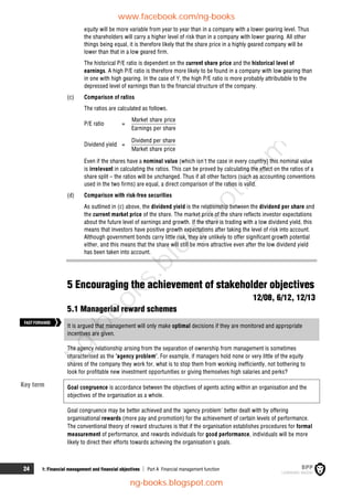 24 1: Financial management and financial objectives  Part A Financial management function
equity will be more variable from year to year than in a company with a lower gearing level. Thus
the shareholders will carry a higher level of risk than in a company with lower gearing. All other
things being equal, it is therefore likely that the share price in a highly geared company will be
lower than that in a low geared firm.
The historical P/E ratio is dependent on the current share price and the historical level of
earnings. A high P/E ratio is therefore more likely to be found in a company with low gearing than
in one with high gearing. In the case of Y, the high P/E ratio is more probably attributable to the
depressed level of earnings than to the financial structure of the company.
(c) Comparison of ratios
The ratios are calculated as follows.
P/E ratio =
Market share price
Earnings per share
Dividend yield =
Dividend per share
Market share price
Even if the shares have a nominal value (which isn't the case in every country) this nominal value
is irrelevant in calculating the ratios. This can be proved by calculating the effect on the ratios of a
share split – the ratios will be unchanged. Thus if all other factors (such as accounting conventions
used in the two firms) are equal, a direct comparison of the ratios is valid.
(d) Comparison with risk-free securities
As outlined in (c) above, the dividend yield is the relationship between the dividend per share and
the current market price of the share. The market price of the share reflects investor expectations
about the future level of earnings and growth. If the share is trading with a low dividend yield, this
means that investors have positive growth expectations after taking the level of risk into account.
Although government bonds carry little risk, they are unlikely to offer significant growth potential
either, and this means that the share will still be more attractive even after the low dividend yield
has been taken into account.
5 Encouraging the achievement of stakeholder objectives
12/08, 6/12, 12/13
5.1 Managerial reward schemes
It is argued that management will only make optimal decisions if they are monitored and appropriate
incentives are given.
The agency relationship arising from the separation of ownership from management is sometimes
characterised as the 'agency problem'. For example, if managers hold none or very little of the equity
shares of the company they work for, what is to stop them from working inefficiently, not bothering to
look for profitable new investment opportunities or giving themselves high salaries and perks?
Goal congruence is accordance between the objectives of agents acting within an organisation and the
objectives of the organisation as a whole.
Goal congruence may be better achieved and the 'agency problem' better dealt with by offering
organisational rewards (more pay and promotion) for the achievement of certain levels of performance.
The conventional theory of reward structures is that if the organisation establishes procedures for formal
measurement of performance, and rewards individuals for good performance, individuals will be more
likely to direct their efforts towards achieving the organisation's goals.
FASTFORWARD
Key term
www.facebook.com/ng-books
ng-books.blogspot.com
n
g
-
b
o
o
k
s
.
b
l
o
g
s
p
o
t
.
c
o
m
 