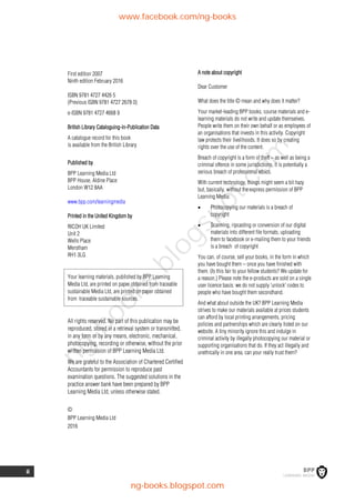 ii
First edition 2007
Ninth edition February 2016
ISBN 9781 4727 4426 5
(Previous ISBN 9781 4727 2678 0)
e-ISBN 9781 4727 4668 9
British Library Cataloguing-in-Publication Data
A catalogue record for this book
is available from the British Library
Published by
BPP Learning Media Ltd
BPP House, Aldine Place
London W12 8AA
www.bpp.com/learningmedia
Printed in the United Kingdom by
RICOH UK Limited
Unit 2
Wells Place
Merstham
RH1 3LG
Your learning materials, published by BPP Learning
Media Ltd, are printed on paper obtained from traceable
sustainable Media Ltd, are printed on paper obtained
from traceable sustainable sources.
All rights reserved. No part of this publication may be
reproduced, stored in a retrieval system or transmitted,
in any form or by any means, electronic, mechanical,
photocopying, recording or otherwise, without the prior
written permission of BPP Learning Media Ltd.
We are grateful to the Association of Chartered Certified
Accountants for permission to reproduce past
examination questions. The suggested solutions in the
practice answer bank have been prepared by BPP
Learning Media Ltd, unless otherwise stated.
©
BPP Learning Media Ltd
2016
A note about copyright
Dear Customer
What does the title © mean and why does it matter?
Your market-leading BPP books, course materials and e-
learning materials do not write and update themselves.
People write them on their own behalf or as employees of
an organisations that invests in this activity. Copyright
law protects their livelihoods. It does so by creating
rights over the use of the content.
Breach of copyright is a form of theft – as well as being a
criminal offence in some jurisdictions, it is potentially a
serious breach of professional ethics.
With current technology, things might seem a bit hazy
but, basically, without the express permission of BPP
Learning Media:
 Photocopying our materials is a breach of
copyright
 Scanning, ripcasting or conversion of our digital
materials into different file formats, uploading
them to facebook or e-mailing them to your friends
is a breach of copyright
You can, of course, sell your books, in the form in which
you have bought them – once you have finished with
them. (Is this fair to your fellow students? We update for
a reason.) Please note the e-products are sold on a single
user licence basis: we do not supply 'unlock' codes to
people who have bought them secondhand.
And what about outside the UK? BPP Learning Media
strives to make our materials available at prices students
can afford by local printing arrangements, pricing
policies and partnerships which are clearly listed on our
website. A tiny minority ignore this and indulge in
criminal activity by illegally photocopying our material or
supporting organisations that do. If they act illegally and
unethically in one area, can your really trust them?
www.facebook.com/ng-books
ng-books.blogspot.com
n
g
-
b
o
o
k
s
.
b
l
o
g
s
p
o
t
.
c
o
m
 
