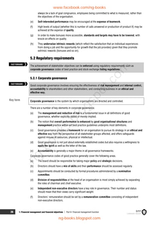 26 1: Financial management and financial objectives  Part A Financial management function
always be a lack of goal congruence, employees being committed to what is measured, rather than
the objectives of the organisation.
(e) Self-interested performance may be encouraged at the expense of teamwork.
(f) High levels of output (whether this is number of calls answered or production of product X) may be
achieved at the expense of quality.
(g) In order to make bonuses more accessible, standards and targets may have to be lowered, with
knock-on effects on quality.
(h) They undervalue intrinsic rewards (which reflect the satisfaction that an individual experiences
from doing a job and the opportunity for growth that the job provides) given that they promote
extrinsic rewards (bonuses and so on).
5.2 Regulatory requirements
The achievement of stakeholder objectives can be enforced using regulatory requirements such as
corporate governance codes of best practice and stock exchange listing regulations.
5.2.1 Corporate governance
Good corporate governance involves ensuring the effectiveness of risk management and internal control,
accountability to shareholders and other stakeholders, and conducting business in an ethical and
effective way.
Corporate governance is the system by which organisations are directed and controlled.
There are a number of key elements in corporate governance.
(a) The management and reduction of risk is a fundamental issue in all definitions of good
governance, whether explicitly stated or merely implied.
(b) The notion that overall performance is enhanced by good organisational structures and
management practice within set best practice guidelines underpins most definitions.
(c) Good governance provides a framework for an organisation to pursue its strategy in an ethical and
effective way from the perspective of all stakeholder groups affected, and offers safeguards
against misuse of resources, physical or intellectual.
(d) Good governance is not just about externally established codes but also requires a willingness to
apply the spirit as well as the letter of the law.
(e) Accountability is generally a major theme in all governance frameworks.
Corporate governance codes of good practice generally cover the following areas.
(a) The board should be responsible for taking major policy and strategic decisions.
(b) Directors should have a mix of skills and their performance should be assessed regularly.
(c) Appointments should be conducted by formal procedures administered by a nomination
committee.
(d) Division of responsibilities at the head of an organisation is most simply achieved by separating
the roles of chairman and chief executive.
(e) Independent non-executive directors have a key role in governance. Their number and status
should mean that their views carry significant weight.
(f) Directors' remuneration should be set by a remuneration committee consisting of independent
non-executive directors.
FASTFORWARD
Key term
FASTFORWARD
www.facebook.com/ng-books
ng-books.blogspot.com
n
g
-
b
o
o
k
s
.
b
l
o
g
s
p
o
t
.
c
o
m
 