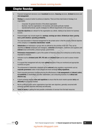 Part A Financial management function  1: Financial management and financial objectives 31
Chapter Roundup
 Financial management decisions cover investment decisions, financing decisions, dividend decisions and
risk management.
 Strategy is a course of action to achieve an objective. There are three main levels of strategy in an
organisation.
– Corporate: the general direction of the whole organisation
– Business: how the organisation or its business units tackle particular markets
– Operational/functional: specific strategies for different departments of the business
 Corporate objectives are relevant for the organisation as a whole, relating to key factors for business
success.
 Financial targets may include targets for: earnings; earnings per share; dividend per share; gearing
level; profit retention; operating profitability.
The usual assumption in financial management for the private sector is that the primary financial objective
of the company is to maximise shareholders' wealth.
 Stakeholders are individuals or groups who are affected by the activities of the firm. They can be
classified as internal (employees and managers), connected (shareholders, customers and suppliers) and
external (local communities, pressure groups, government).
 Performance measurement is a part of the system of financial control of an enterprise as well as being
important to investors.
 Indicators such as dividend yield, EPS, P/E ratio and dividend cover can be used to assess investor
returns.
 It is argued that management will only make optimal decisions if they are monitored and appropriate
incentives are given.
 The achievement of stakeholder objectives can be enforced using regulatory requirements such as
corporate governance codes of best practice and stock exchange listing regulations.
 Good corporate governance involves ensuring the effectiveness of risk management and internal control,
accountability to shareholders and other stakeholders, and conducting business in an ethical and
effective way.
 A stock exchange employs rules and regulations to ensure that the stock market operates fairly and
efficiently for all parties involved.
 Not for profit and public sector organisations have their own objectives, generally concerned with
achieving specified objectives effectively and efficiently.
 Value for money is getting the best possible combination of services from the least resources.
www.facebook.com/ng-books
ng-books.blogspot.com
n
g
-
b
o
o
k
s
.
b
l
o
g
s
p
o
t
.
c
o
m
 