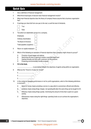 32 1: Financial management and financial objectives  Part A Financial management function
Quick Quiz
1 Give a definition of financial management.
2 What three broad types of decision does financial management involve?
3 What main financial objective does the theory of company finance assume that a business organisation
has?
4 If earnings per share fall from one year to the next, so will the level of dividends.
True
False
5 Tick which are stakeholder groups for a company.
Employees
Ordinary shareholders
The Board of Directors
Trade payables (suppliers)
6 Return on capital employed =
?
?
7 Which of the following are examples of financial objectives that a company might choose to pursue?
A Provision of good wages and salaries
B Restricting the level of gearing to below a specified target level
C Dealing honestly and fairly with customers on all occasions
D Producing environmentally friendly products
8 Fill in the blank.
........................................ is accordance between the objectives of agents acting within an organisation.
9 What are the 'Three Es' of value for money?
E ........................................
E ........................................
E ........................................
10 In the context of managing performance in not for profit organisations, which of the following definitions
is incorrect?
A Value for money means providing a service in a way which is economical, efficient and effective.
B Economy means doing things cheaply: not spending $2 when the same thing can be bought for $1.
C Efficiency means doing things quickly: minimising the amount of time that is spent on a given
activity.
D Effectiveness means doing the right things: spending funds so as to achieve the organisation's
objectives.
www.facebook.com/ng-books
ng-books.blogspot.com
n
g
-
b
o
o
k
s
.
b
l
o
g
s
p
o
t
.
c
o
m
 