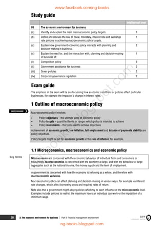 38 2: The economic environment for business  Part B Financial management environment
Study guide
Intellectual level
B1 The economic environment for business
(a) Identify and explain the main macroeconomic policy targets. 1
(b) Define and discuss the role of fiscal, monetary, interest rate and exchange
rate policies in achieving macroeconomic policy targets.
1
(c) Explain how government economic policy interacts with planning and
decision-making in business.
2
(d) Explain the need for, and the interaction with, planning and decision-making
in business of:
1
(i) Competition policy 2
(ii) Government assistance for business 2
(iii) Green policies 2
(iv) Corporate governance regulation 2
Exam guide
The emphasis in the exam will be on discussing how economic conditions or policies affect particular
businesses, for example the impact of a change in interest rates.
1 Outline of macroeconomic policy
Macroeconomic policy involves:
 Policy objectives – the ultimate aims of economic policy
 Policy targets – quantified levels or ranges which policy is intended to achieve
 Policy instruments – the tools used to achieve objectives
Achievement of economic growth, low inflation, full employment and balance of payments stability are
policy objectives.
Policy targets might be set for economic growth or the rate of inflation, for example.
1.1 Microeconomics, macroeconomics and economic policy
Microeconomics is concerned with the economic behaviour of individual firms and consumers or
households. Macroeconomics is concerned with the economy at large, and with the behaviour of large
aggregates such as the national income, the money supply and the level of employment.
A government is concerned with how the economy is behaving as a whole, and therefore with
macroeconomic variables.
Macroeconomic policy can affect planning and decision-making in various ways, for example via interest
rate changes, which affect borrowing costs and required rates of return.
Note also that a government might adopt policies which try to exert influence at the microeconomic level.
Examples include policies to restrict the maximum hours an individual can work or the imposition of a
minimum wage.
Key terms
FASTFORWARD
www.facebook.com/ng-books
ng-books.blogspot.com
n
g
-
b
o
o
k
s
.
b
l
o
g
s
p
o
t
.
c
o
m
 