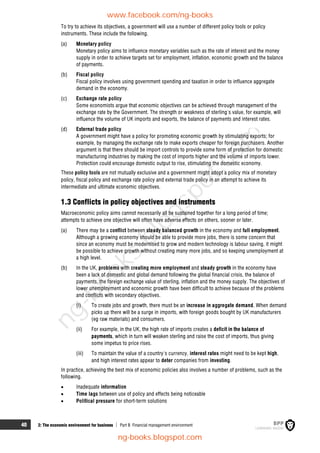 40 2: The economic environment for business  Part B Financial management environment
To try to achieve its objectives, a government will use a number of different policy tools or policy
instruments. These include the following.
(a) Monetary policy
Monetary policy aims to influence monetary variables such as the rate of interest and the money
supply in order to achieve targets set for employment, inflation, economic growth and the balance
of payments.
(b) Fiscal policy
Fiscal policy involves using government spending and taxation in order to influence aggregate
demand in the economy.
(c) Exchange rate policy
Some economists argue that economic objectives can be achieved through management of the
exchange rate by the Government. The strength or weakness of sterling's value, for example, will
influence the volume of UK imports and exports, the balance of payments and interest rates.
(d) External trade policy
A government might have a policy for promoting economic growth by stimulating exports; for
example, by managing the exchange rate to make exports cheaper for foreign purchasers. Another
argument is that there should be import controls to provide some form of protection for domestic
manufacturing industries by making the cost of imports higher and the volume of imports lower.
Protection could encourage domestic output to rise, stimulating the domestic economy.
These policy tools are not mutually exclusive and a government might adopt a policy mix of monetary
policy, fiscal policy and exchange rate policy and external trade policy in an attempt to achieve its
intermediate and ultimate economic objectives.
1.3 Conflicts in policy objectives and instruments
Macroeconomic policy aims cannot necessarily all be sustained together for a long period of time;
attempts to achieve one objective will often have adverse effects on others, sooner or later.
(a) There may be a conflict between steady balanced growth in the economy and full employment.
Although a growing economy should be able to provide more jobs, there is some concern that
since an economy must be modernised to grow and modern technology is labour saving, it might
be possible to achieve growth without creating many more jobs, and so keeping unemployment at
a high level.
(b) In the UK, problems with creating more employment and steady growth in the economy have
been a lack of domestic and global demand following the global financial crisis, the balance of
payments, the foreign exchange value of sterling, inflation and the money supply. The objectives of
lower unemployment and economic growth have been difficult to achieve because of the problems
and conflicts with secondary objectives.
(i) To create jobs and growth, there must be an increase in aggregate demand. When demand
picks up there will be a surge in imports, with foreign goods bought by UK manufacturers
(eg raw materials) and consumers.
(ii) For example, in the UK, the high rate of imports creates a deficit in the balance of
payments, which in turn will weaken sterling and raise the cost of imports, thus giving
some impetus to price rises.
(iii) To maintain the value of a country's currency, interest rates might need to be kept high,
and high interest rates appear to deter companies from investing.
In practice, achieving the best mix of economic policies also involves a number of problems, such as the
following.
 Inadequate information
 Time lags between use of policy and effects being noticeable
 Political pressure for short-term solutions
www.facebook.com/ng-books
ng-books.blogspot.com
n
g
-
b
o
o
k
s
.
b
l
o
g
s
p
o
t
.
c
o
m
 