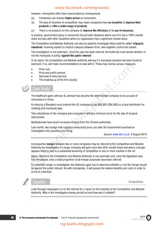 48 2: The economic environment for business  Part B Financial management environment
However, monopolies often have several adverse consequences.
(a) Companies can impose higher prices on consumers.
(b) The lack of incentive of competition may mean companies have no incentive to improve their
products or offer a wider range of products.
(c) There is no pressure on the company to improve the efficiency of its use of resources.
In practice, government policy is concerned not just with situations where one firm has a 100% market
share but also with other situations where an organisation has a significant market share.
The Competition and Markets Authority can also be asked to investigate what could be called 'oligopoly
situations' involving explicit or implicit collusion between firms, who together control the market.
The investigation is not automatic. Once the case has been referred, the Authority must decide whether or
not the monopoly is acting 'against the public interest'.
In its report, the Competition and Markets Authority will say if a monopoly situation has been found to
exist and, if so, will make recommendations to deal with it. These may involve various measures.
 Price cuts
 Price and profit controls
 Removal of entry barriers
 The breaking up of the firm (rarely)
CaseStudy
The healthcare giant Johnson & Johnson has become the latest foreign company to be accused of
misconduct in China.
A ruling by a Shanghai court ordered the US company to pay $85,000 (£56,000) to a local distributor for
violating anti-monopoly laws.
Two subsidiaries of the company were accused of setting a minimum price for the sale of surgical
instruments.
Multinationals have faced increased scrutiny from the Chinese authorities.
Last month, two foreign milk suppliers announced price cuts after the Government launched an
investigation into possible price fixing.
Source: www.bbc.co.uk 2 August 2013
A prospective merger between two or more companies may be referred to the Competition and Markets
Authority for investigation if a larger company will gain more than 25% market share and where a merger
appears likely to lead to a substantial lessening of competition in one or more markets in the UK.
Again, referral to the Competition and Markets Authority is not automatic and, since the legislation was
first introduced, only a small proportion of all merger proposals have been referred.
If a potential merger is investigated, the Authority again has to determine whether or not the merger would
be against the public interest. As with monopolies, it will assess the relative benefits and costs in order to
arrive at a decision.
Question Competition
Look through newspapers or on the internet for a report on the activities of the Competition and Markets
Authority. Why is the investigation being carried out and how was it initiated?
www.facebook.com/ng-books
ng-books.blogspot.com
n
g
-
b
o
o
k
s
.
b
l
o
g
s
p
o
t
.
c
o
m
 