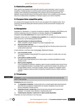 Part B Financial management environment  2: The economic environment for business 49
5.4 Restrictive practices
Some countries have legislation which deals with restrictive practices that distort, restrict or prevent
competition. A notable example of a restrictive practice would be agreements with direct competitors
resulting in them colluding to the disadvantage of the consumer (eg price-fixing agreements). The
legislation may also deal with abuse of dominant position offences, such as predatory pricing (charging
low prices to unfairly destroy competition) or refusing to supply so as to restrict competition.
5.5 European Union competition policy
As a member of the European Union (EU), the UK is also now subject to EU competition policy. This is
enshrined in Articles 85 (dealing with restrictive practices) and 86 (concerned with monopoly) of the
Treaty of Rome.
5.6 Deregulation
Deregulation or 'liberalisation' is, in general, the opposite of regulation. Deregulation can be defined as the
removal or weakening of any form of statutory (or voluntary) regulation of free market activity.
Deregulation allows free market forces more scope to determine the outcome.
Deregulation, whose main aim is to introduce more competition into an industry by removing statutory or
other entry barriers, has the following potential benefits.
(a) Improved incentives for internal/cost efficiency
Greater competition compels managers to try harder to keep down costs.
(b) Improved allocative efficiency
Competition keeps down prices closer to marginal cost, and firms therefore produce closer to the
socially optimal output level.
In some industries it could have certain disadvantages, including the following.
(a) Loss of economies of scale
If increased competition means that each firm produces less output on a smaller scale, unit costs
will be higher.
(b) Lower quality or quantity of service
The need to reduce costs may lead firms to reduce quality or eliminate unprofitable but socially
valuable services.
(c) Need to protect competition
It may be necessary to implement a regulatory regime to protect competition where inherent forces
have a tendency to eliminate it, for example if there is a dominant firm already in the industry, as in
the case of British Telecom. In this type of situation, effective 'regulation for competition' will be
required, ie regulatory measures aimed at maintaining competitive pressures, whether existing or
potential.
5.7 Privatisation
Privatisation is a policy of introducing private enterprise into industries which were previously state-
owned or state-operated.
Privatisation takes three broad forms.
(a) The deregulation of industries, to allow private firms to compete against state-owned businesses
where they were not allowed to compete before (for example, deregulation of bus and coach
services; deregulation of postal services)
(b) Contracting out work to private firms, where the work was previously done by government
employees – for example, refuse collection or hospital laundry work
(c) Transferring the ownership of assets from the state to private shareholders
Privatisation can improve efficiency in one of two ways.
FASTFORWARD
www.facebook.com/ng-books
ng-books.blogspot.com
n
g
-
b
o
o
k
s
.
b
l
o
g
s
p
o
t
.
c
o
m
 