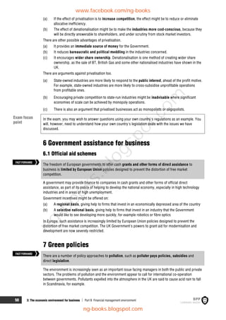 50 2: The economic environment for business  Part B Financial management environment
(a) If the effect of privatisation is to increase competition, the effect might be to reduce or eliminate
allocative inefficiency.
(b) The effect of denationalisation might be to make the industries more cost-conscious, because they
will be directly answerable to shareholders, and under scrutiny from stock market investors.
There are other possible advantages of privatisation.
(a) It provides an immediate source of money for the Government.
(b) It reduces bureaucratic and political meddling in the industries concerned.
(c) It encourages wider share ownership. Denationalisation is one method of creating wider share
ownership, as the sale of BT, British Gas and some other nationalised industries have shown in the
UK.
There are arguments against privatisation too.
(a) State-owned industries are more likely to respond to the public interest, ahead of the profit motive.
For example, state-owned industries are more likely to cross-subsidise unprofitable operations
from profitable ones.
(b) Encouraging private competition to state-run industries might be inadvisable where significant
economies of scale can be achieved by monopoly operations.
(c) There is also an argument that privatised businesses act as monopolists or oligopolists.
In the exam, you may wish to answer questions using your own country's regulations as an example. You
will, however, need to understand how your own country's legislation deals with the issues we have
discussed.
6 Government assistance for business
6.1 Official aid schemes
The freedom of European governments to offer cash grants and other forms of direct assistance to
business is limited by European Union policies designed to prevent the distortion of free market
competition.
A government may provide finance to companies in cash grants and other forms of official direct
assistance, as part of its policy of helping to develop the national economy, especially in high technology
industries and in areas of high unemployment.
Government incentives might be offered on:
(a) A regional basis, giving help to firms that invest in an economically depressed area of the country
(b) A selective national basis, giving help to firms that invest in an industry that the Government
would like to see developing more quickly, for example robotics or fibre optics
In Europe, such assistance is increasingly limited by European Union policies designed to prevent the
distortion of free market competition. The UK Government's powers to grant aid for modernisation and
development are now severely restricted.
7 Green policies
There are a number of policy approaches to pollution, such as polluter pays policies, subsidies and
direct legislation.
The environment is increasingly seen as an important issue facing managers in both the public and private
sectors. The problems of pollution and the environment appear to call for international co-operation
between governments. Pollutants expelled into the atmosphere in the UK are said to cause acid rain to fall
in Scandinavia, for example.
FASTFORWARD
FASTFORWARD
Exam focus
point
www.facebook.com/ng-books
ng-books.blogspot.com
n
g
-
b
o
o
k
s
.
b
l
o
g
s
p
o
t
.
c
o
m
 