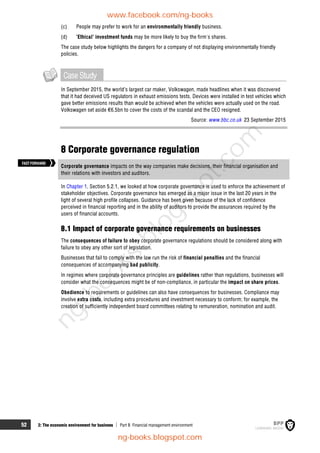 52 2: The economic environment for business  Part B Financial management environment
(c) People may prefer to work for an environmentally friendly business.
(d) 'Ethical' investment funds may be more likely to buy the firm's shares.
The case study below highlights the dangers for a company of not displaying environmentally friendly
policies.
CaseStudy
In September 2015, the world’s largest car maker, Volkswagen, made headlines when it was discovered
that it had deceived US regulators in exhaust emissions tests. Devices were installed in test vehicles which
gave better emissions results than would be achieved when the vehicles were actually used on the road.
Volkswagen set aside €6.5bn to cover the costs of the scandal and the CEO resigned.
Source: www.bbc.co.uk 23 September 2015
8 Corporate governance regulation
Corporate governance impacts on the way companies make decisions, their financial organisation and
their relations with investors and auditors.
In Chapter 1, Section 5.2.1, we looked at how corporate governance is used to enforce the achievement of
stakeholder objectives. Corporate governance has emerged as a major issue in the last 20 years in the
light of several high profile collapses. Guidance has been given because of the lack of confidence
perceived in financial reporting and in the ability of auditors to provide the assurances required by the
users of financial accounts.
8.1 Impact of corporate governance requirements on businesses
The consequences of failure to obey corporate governance regulations should be considered along with
failure to obey any other sort of legislation.
Businesses that fail to comply with the law run the risk of financial penalties and the financial
consequences of accompanying bad publicity.
In regimes where corporate governance principles are guidelines rather than regulations, businesses will
consider what the consequences might be of non-compliance, in particular the impact on share prices.
Obedience to requirements or guidelines can also have consequences for businesses. Compliance may
involve extra costs, including extra procedures and investment necessary to conform; for example, the
creation of sufficiently independent board committees relating to remuneration, nomination and audit.
FASTFORWARD
www.facebook.com/ng-books
ng-books.blogspot.com
n
g
-
b
o
o
k
s
.
b
l
o
g
s
p
o
t
.
c
o
m
 