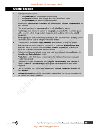 Part B Financial management environment  2: The economic environment for business 53
Chapter Roundup
 Macroeconomic policy involves:
– Policy objectives – the ultimate aims of economic policy
– Policy targets – quantified levels or ranges which policy is intended to achieve
– Policy instruments – the tools used to achieve objectives
Achievement of economic growth, low inflation, full employment and balance of payments stability are
policy objectives.
Policy targets might be set for economic growth or the rate of inflation, for example.
 Fiscal policy seeks to influence the economy by managing the amounts which the Government spends
and the amounts it collects through taxation. Fiscal policy can be used as an instrument of demand
management.
 Monetary policy aims to influence monetary variables such as the rate of interest and the money supply in
order to achieve targets set, such as targets for the rate of inflation.
 Exchange rates are determined by supply and demand, even under fixed exchange rate systems.
Governments can intervene to influence the exchange rate by, for example, adjusting interest rates.
Government policies on exchange rates might be fixed or floating exchange rates as two extreme
policies, but 'in-between' schemes have been more common.
 The Government influences markets in various ways, one of which is through direct regulation (eg the
Competition and Markets Authority in the UK).
 Privatisation is a policy of introducing private enterprise into industries which were previously state-
owned or state-operated.
 The freedom of European governments to offer cash grants and other forms of direct assistance to
business is limited by European Union policies designed to prevent the distortion of free market
competition.
 There are a number of policy approaches to pollution, such as polluter pays policies, subsidies and
direct legislation.
 Corporate governance impacts on the way companies make decisions, their financial organisation and
their relations with investors and auditors.
www.facebook.com/ng-books
ng-books.blogspot.com
n
g
-
b
o
o
k
s
.
b
l
o
g
s
p
o
t
.
c
o
m
 