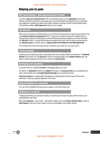 Introduction v
Helping you to pass
BPP Learning Media – ACCA Approved Content Provider
As ACCA's Approved Content Provider, BPP Learning Media gives you the opportunity to use study
materials reviewed by the ACCA examination team. By incorporating the examination team's comments
and suggestions regarding the depth and breadth of syllabus coverage, the BPP Learning Media Study
Text provides excellent, ACCA-approved support for your studies.
The PER alert
Before you can qualify as an ACCA member, you not only have to pass all your exams but also fulfil a three
year practical experience requirement (PER). To help you to recognise areas of the syllabus that you
might be able to apply in the workplace to achieve different performance objectives, we have introduced
the 'PER alert' feature. You will find this feature throughout the Study Text to remind you that what you
are learning to pass your ACCA exams is equally useful to the fulfilment of the PER requirement.
Your achievement of the PER should now be recorded in your online My Experience record.
Tackling studying
Studying can be a daunting prospect, particularly when you have lots of other commitments. The different
features of the Study Text, the purposes of which are explained fully on the Chapter features page, will
help you whilst studying and improve your chances of exam success.
Developing exam awareness
Our Study Texts are completely focused on helping you pass your exam.
Our advice on Studying F9 outlines the content of the paper, the necessary skills you are expected to be
able to demonstrate and any brought forward knowledge you are expected to have.
Exam focus points are included within the chapters to highlight when and how specific topics were
examined, or how they might be examined in the future.
Using the syllabus and study guide
You can find the syllabus and study guide on pages xi–xxi of this Study Text.
Testing what you can do
Testing yourself helps you develop the skills you need to pass the exam and also confirms that you can
recall what you have learnt.
We include Questions – lots of them – both within chapters and in the Practice Question Bank, as well as
Quick Quizzes at the end of each chapter to test your knowledge of the chapter content.
www.facebook.com/ng-books
ng-books.blogspot.com
n
g
-
b
o
o
k
s
.
b
l
o
g
s
p
o
t
.
c
o
m
 