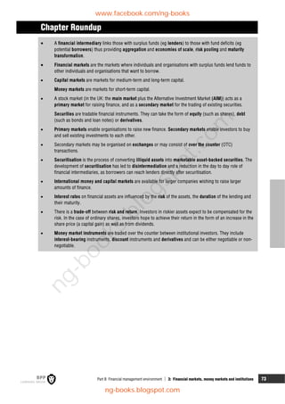 Part B Financial management environment  3: Financial markets, money markets and institutions 73
Chapter Roundup
 A financial intermediary links those with surplus funds (eg lenders) to those with fund deficits (eg
potential borrowers) thus providing aggregation and economies of scale, risk pooling and maturity
transformation.
 Financial markets are the markets where individuals and organisations with surplus funds lend funds to
other individuals and organisations that want to borrow.
 Capital markets are markets for medium-term and long-term capital.
Money markets are markets for short-term capital.
 A stock market (in the UK: the main market plus the Alternative Investment Market (AIM)) acts as a
primary market for raising finance, and as a secondary market for the trading of existing securities.
Securities are tradable financial instruments. They can take the form of equity (such as shares), debt
(such as bonds and loan notes) or derivatives.
 Primary markets enable organisations to raise new finance. Secondary markets enable investors to buy
and sell existing investments to each other.
 Secondary markets may be organised on exchanges or may consist of over the counter (OTC)
transactions.
 Securitisation is the process of converting illiquid assets into marketable asset-backed securities. The
development of securitisation has led to disintermediation and a reduction in the day to day role of
financial intermediaries, as borrowers can reach lenders directly after securitisation.
 International money and capital markets are available for larger companies wishing to raise larger
amounts of finance.
 Interest rates on financial assets are influenced by the risk of the assets, the duration of the lending and
their maturity.
 There is a trade-off between risk and return. Investors in riskier assets expect to be compensated for the
risk. In the case of ordinary shares, investors hope to achieve their return in the form of an increase in the
share price (a capital gain) as well as from dividends.
 Money market instruments are traded over the counter between institutional investors. They include
interest-bearing instruments, discount instruments and derivatives and can be either negotiable or non-
negotiable.
www.facebook.com/ng-books
ng-books.blogspot.com
n
g
-
b
o
o
k
s
.
b
l
o
g
s
p
o
t
.
c
o
m
 