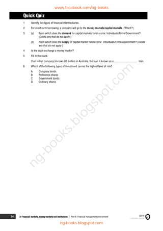 74 3: Financial markets, money markets and institutions  Part B Financial management environment
Quick Quiz
1 Identify five types of financial intermediaries.
2 For short-term borrowing, a company will go to the money markets/capital markets. (Which?)
3 (a) From which does the demand for capital markets funds come: Individuals/Firms/Government?
(Delete any that do not apply.)
(b) From which does the supply of capital market funds come: Individuals/Firms/Government? (Delete
any that do not apply.)
4 Is the stock exchange a money market?
5 Fill in the blank.
If an Indian company borrows US dollars in Australia, the loan is known as a .................................. loan.
6 Which of the following types of investment carries the highest level of risk?
A Company bonds
B Preference shares
C Government bonds
D Ordinary shares
www.facebook.com/ng-books
ng-books.blogspot.com
n
g
-
b
o
o
k
s
.
b
l
o
g
s
p
o
t
.
c
o
m
 