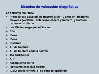 Métodos de valoración diagnóstica
La herramienta FRAX
• Probabilidad absoluta de fractura a los 10 años en ¨fracturas
mayores¨(vertebral, antebrazo, cadera y húmero) y fractura
cadera en solitario
• Los Fh de riesgo que utiliza son:
 Edad
 Sexo
 Peso
 Estatura
 AP de fractura
 AF de fractura cadera padres
 Tto corticoides
 AR
 tabaquismo activo
 consumo excesivo alcohol
 DMO cuello femoral si se conoce(opcional)
 