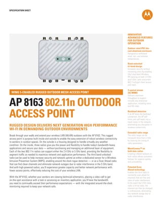 INNOVATIVE
ADVANCED FEATURES
FOR OUTDOOR
OPERATION
Outdoor rated IP67 die-
cast aluminum enclosure
Designed to withstand
wind, rain, and extreme
temperatures.
Band-unlocked
tri-band design
Increases security without
increasing costs by enabling
24x7 dual band Wireless
IPS sensing on both 2.4 GHz
and 5 GHz, with concurrent
802.11a/b/g/n client access
and mesh.
3-spatial stream
3X3 MIMO
Delivers maximum
throughput to support
virtually any enterprise
application, including voice
and HD video.
Backhaul detection
If an AP loses the backhaul
connection, the AP self
forms and self heals into a
mesh router in the network,
eliminating any disruption in
wireless connectivity.
Extended radio range
The radio range can be
increased more than a mile
by chaining the timing of
radio parameters.
MeshConnex™ on
both data radios
Creating a Mesh network on
both radios allows automatic
failover for superior uptime
and survivability.
Patented Scan
Ahead technology
Enables the third radio to
constantly scan ahead for
channels that are free and
clear of radar interference.
In the event the 5 GHz data
radio is hit by radar, the
channel can then be changed
in milliseconds, eliminating
any network outage due to
radar interference.
SPECification SHEET
AP 8163 802.11n OUTDOOR
ACCESS POINT
WiNG 5-enabled rugged outdoor mesh access point
Break through your walls and extend your wireless LAN (WLAN) outdoors with the AP 8163. This rugged
access point is purpose built inside and outside to enable the easy extension of robust wireless connectivity
to workers in outdoor spaces. On the outside is a housing designed to handle virtually any weather
condition. On the inside, three radios give you the power and flexibility to handle today’s bandwidth-heavy
applications and secure your data — without purchasing and managing an additional layer of equipment.
Each of the two 802.11n radios can support either the 2.4 GHz or 5 GHz band, providing the flexibility to
segment traffic as needed to maximize network and application performance. The third band-unlocked
radio can be used to help increase security and network uptime as either a dedicated sensor for a Wireless
Intrusion Prevention System (WIPS), enabling around the clock rogue detection — or as a Scan Ahead radio
that can find clean channels and eliminate network outages due to radar interference in the 5 GHz band.
And with high-powered radios, you’ll experience greater capacity and better network performance with
fewer access points, effectively reducing the cost of your wireless LAN.
With the AP 8163, whether your workers are viewing technical schematics, placing a video call to get
on-the-spot assistance with a task or accessing an inventory application, you’ll have the bandwidth
you need to continually exceed their performance expectations — with the integrated around-the-clock
monitoring required to keep your network safe.
rugged design delivers next generation high performance
wi-fi in demanding outdoor environments
 