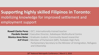 Suppor&ng	highly	skilled	Filipinos	in	Toronto:	
mobilizing	knowledge	for	improved	se4lement	and	
employment	support	
Rowell	Clarito	Perez	|	OCT,	Interna?onally-trained	teacher	
							Flordeliz	Dandal	|	Execu?ve	Director,	Kababayan	Mul?cultural	Centre	
	Monica	Anne	Batac	|	Graduate	student,	Community-based	researcher	
																		Arif	Virani	|	Member	of	Parliament	(MP),	Parkdale-High	Park;	
	 							Parliamentary	Secretary	to	the	Minister	of	Immigra?on,	Refugees	
	 							and	Ci?zenship	
18th	Na?onal	Metropolis	Conference	|	March	5,	2016	
 