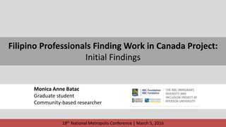 Filipino Professionals Finding Work in Canada Project:
Initial Findings
Monica Anne Batac
Graduate student
Community-based researcher
18th National Metropolis Conference | March 5, 2016
 