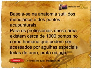Baseia-se na anatomia sutil dos 
meridianos e dos pontos 
acupunturais. 
Para os profissionais dessa área 
existem cerca de 1000 pontos no 
corpo humano que podem ser 
acessados por agulhas especiais 
feitas de ouro, prata ou aço. 
 