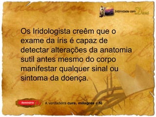 Os Iridologista creêm que o 
exame da íris é capaz de 
detectar alterações da anatomia 
sutil antes mesmo do corpo 
manifestar qualquer sinal ou 
sintoma da doença. 
 