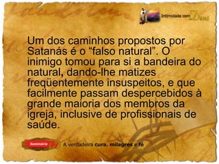 Um dos caminhos propostos por 
Satanás é o “falso natural”. O 
inimigo tomou para si a bandeira do 
natural, dando-lhe matizes 
freqüentemente insuspeitos, e que 
facilmente passam despercebidos à 
grande maioria dos membros da 
igreja, inclusive de profissionais de 
saúde. 
 