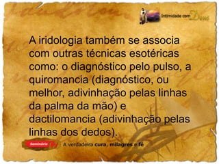 A iridologia também se associa 
com outras técnicas esotéricas 
como: o diagnóstico pelo pulso, a 
quiromancia (diagnóstico, ou 
melhor, adivinhação pelas linhas 
da palma da mão) e 
dactilomancia (adivinhação pelas 
linhas dos dedos). 
 