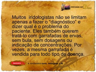 Muitos iridologistas não se limitam 
apenas a fazer o “diagnóstico” e 
dizer qual é o problema do 
paciente. Eles também querem 
tratá-lo com garrafadas de ervas, 
sem bula, sem dosagens ou 
indicação de concentrações. Por 
vezes, a mesma garrafada é 
vendida para todo tipo de doença. 
 
