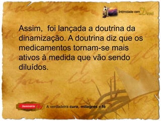 Assim, foi lançada a doutrina da 
dinamização. A doutrina diz que os 
medicamentos tornam-se mais 
ativos à medida que vão sendo 
diluídos. 
 