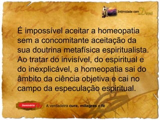 É impossível aceitar a homeopatia 
sem a concomitante aceitação da 
sua doutrina metafísica espiritualista. 
Ao tratar do invisível, do espiritual e 
do inexplicável, a homeopatia sai do 
âmbito da ciência objetiva e cai no 
campo da especulação espiritual. 
 