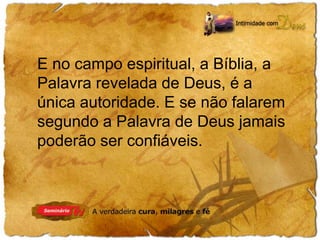 E no campo espiritual, a Bíblia, a 
Palavra revelada de Deus, é a 
única autoridade. E se não falarem 
segundo a Palavra de Deus jamais 
poderão ser confiáveis. 
 