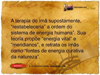 A terapia do ímã supostamente, 
“restabeleceria” a ordem do 
sistema de energia humana”. Sua 
teoria propõe “energia vital” e 
“meridianos”, e retrata os ímãs 
como “fontes de energia curativa 
da natureza”. 
 