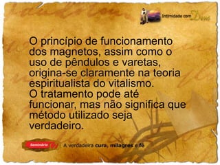 O princípio de funcionamento 
dos magnetos, assim como o 
uso de pêndulos e varetas, 
origina-se claramente na teoria 
espiritualista do vitalismo. 
O tratamento pode até 
funcionar, mas não significa que 
método utilizado seja 
verdadeiro. 
 