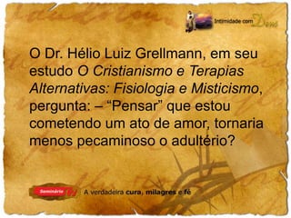 O Dr. Hélio Luiz Grellmann, em seu 
estudo O Cristianismo e Terapias 
Alternativas: Fisiologia e Misticismo, 
pergunta: – “Pensar” que estou 
cometendo um ato de amor, tornaria 
menos pecaminoso o adultério? 
 