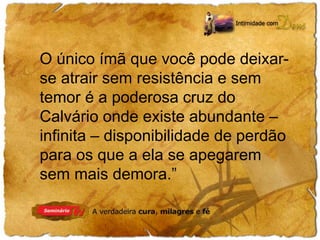 O único ímã que você pode deixar-se 
atrair sem resistência e sem 
temor é a poderosa cruz do 
Calvário onde existe abundante – 
infinita – disponibilidade de perdão 
para os que a ela se apegarem 
sem mais demora.” 
 