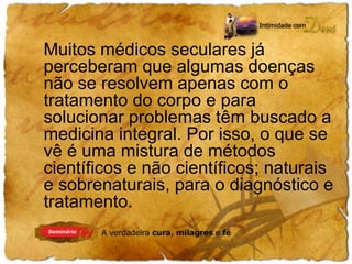 Muitos médicos seculares já 
perceberam que algumas doenças 
não se resolvem apenas com o 
tratamento do corpo e para 
solucionar problemas têm buscado a 
medicina integral. Por isso, o que se 
vê é uma mistura de métodos 
científicos e não científicos; naturais 
e sobrenaturais, para o diagnóstico e 
tratamento. 
 
