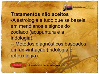 Tratamentos não aceitos 
-A astrologia e tudo que se baseia 
em meridianos e signos do 
zodíaco (acupuntura e a 
iridologia). 
-- Métodos diagnósticos baseados 
em adivinhação (iridologia e 
reflexologia). 
 