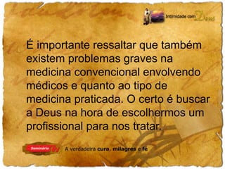 É importante ressaltar que também 
existem problemas graves na 
medicina convencional envolvendo 
médicos e quanto ao tipo de 
medicina praticada. O certo é buscar 
a Deus na hora de escolhermos um 
profissional para nos tratar. 
 