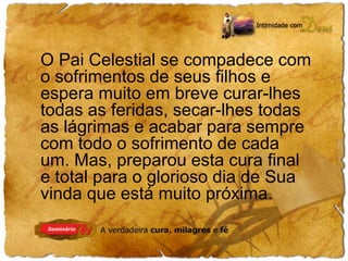 O Pai Celestial se compadece com 
o sofrimentos de seus filhos e 
espera muito em breve curar-lhes 
todas as feridas, secar-lhes todas 
as lágrimas e acabar para sempre 
com todo o sofrimento de cada 
um. Mas, preparou esta cura final 
e total para o glorioso dia de Sua 
vinda que está muito próxima. 
 