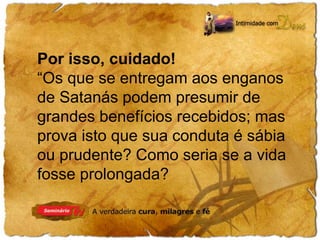 Por isso, cuidado! 
“Os que se entregam aos enganos 
de Satanás podem presumir de 
grandes benefícios recebidos; mas 
prova isto que sua conduta é sábia 
ou prudente? Como seria se a vida 
fosse prolongada? 
 