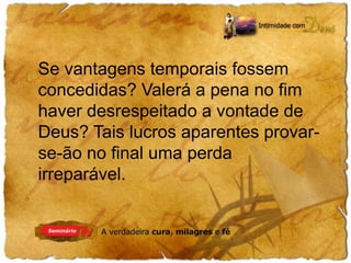Se vantagens temporais fossem 
concedidas? Valerá a pena no fim 
haver desrespeitado a vontade de 
Deus? Tais lucros aparentes provar-se- 
ão no final uma perda 
irreparável. 
 