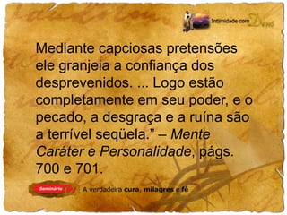 Mediante capciosas pretensões 
ele granjeia a confiança dos 
desprevenidos. ... Logo estão 
completamente em seu poder, e o 
pecado, a desgraça e a ruína são 
a terrível seqüela.” – Mente 
Caráter e Personalidade, págs. 
700 e 701. 
 