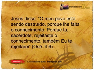 Jesus disse: “O meu povo está 
sendo destruído, porque lhe falta 
o conhecimento. Porque tu, 
sacerdote, rejeitaste o 
conhecimento, também Eu te 
rejeitarei” (Osé. 4:6). 
 