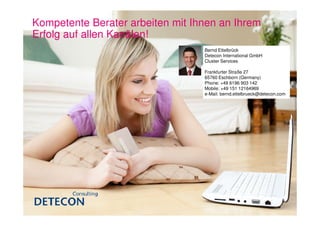 Kompetente Berater arbeiten mit Ihnen an Ihrem
Erfolg auf allen Kanälen!
                                  Bernd Ettelbrück
                                  Detecon International GmbH
                                  Cluster Services

                                  Frankfurter Straße 27
                                  65760 Eschborn (Germany)
                                  Phone: +49 6196 903 142
                                  Mobile: +49 151 12164969
                                  e-Mail: bernd.ettelbrueck@detecon.com
 