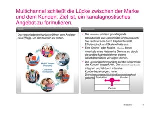 Multichannel schließt die Lücke zwischen der Marke
und dem Kunden. Ziel ist, ein kanalagnostisches
Angebot zu formulieren.
Kanäle                                           Komponenten

Die verschiedenen Kanäle eröffnen dem Anbieter     Die Infrastruktur umfasst grundlegende
neue Wege, um den Kunden zu treffen.               Basisdienste wie Datenmodell und Austausch.
                                                   Sie zeichnet sich durch Kapitalintensität,
                                                   Effizienzdruck und Skaleneffekte aus.
                                                   Eine Online - oder Mobile - Plattform bietet
                                                   innerhalb eines Netzwerks Dienste an, durch
                                                   die andere Marktteilnehmer eigene
                                                   Geschäftsmodelle verfolgen können.
                                                   Die Leistungserbringung ist auf die Bedürfnisse
                                                   des Kunden ausgerichtet. Die Schnittstelle zum Kunden
                                                   integriert und ist durch intensive
                                                   Kundenbeziehungen, hohe
                                                   Dienstleistungsqualität und Innovationskraft
                                                                Produktion
                                                   gekennzeichnet.                   Kunden



                                                                         Partner




                                                                                       08.02.2013          3
 