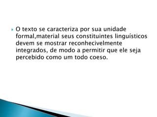  O texto se caracteriza por sua unidade 
formal,material seus constituintes linguísticos 
devem se mostrar reconhecivelmente 
integrados, de modo a permitir que ele seja 
percebido como um todo coeso. 
 